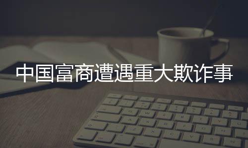 中國富商遭遇重大欺詐事件，員工侵吞巨額四億資產(chǎn)