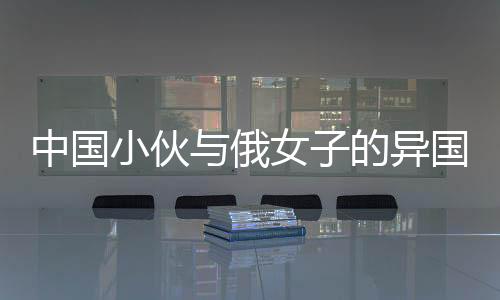中國(guó)小伙與俄女子的異國(guó)情緣，僅相識(shí)七個(gè)月便攜手步入婚姻殿堂