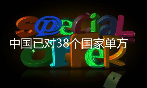中國(guó)已對(duì)38個(gè)國(guó)家單方面免簽，推動(dòng)國(guó)際交流與友好合作深入發(fā)展