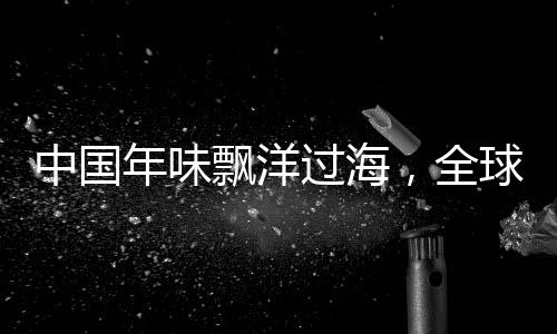 中國年味飄洋過海，全球共慶佳節(jié)盛事——海外中國年活動引領(lǐng)文化交融新篇章