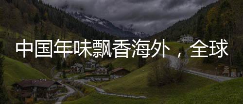 中國年味飄香海外，全球慶?；顒右I(lǐng)共融新紀元