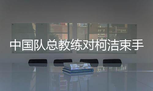 中國(guó)隊(duì)總教練對(duì)柯潔束手無(wú)策的背后原因