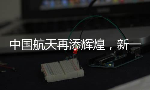 中國航天再添輝煌，新一輪發(fā)射任務(wù)成功落幕