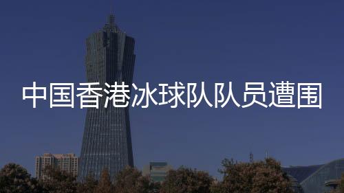 中國香港冰球隊隊員遭圍毆事件引發(fā)社會關(guān)注