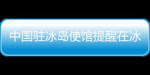 中國駐冰島使館提醒在冰中國公民及游客注意防范火山噴發(fā)危險