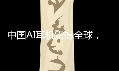 中國AI耳機(jī)震撼全球，9塊9的瘋狂收割之旅