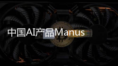 中國AI產(chǎn)品Manus一夜爆火，背后的故事與推動力