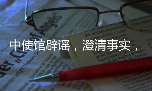 中使館辟謠，澄清事實(shí)，傳遞真實(shí)信息