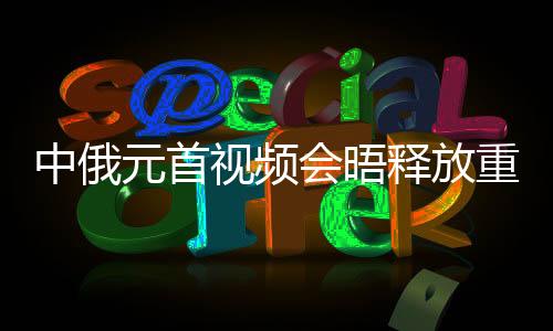 中俄元首視頻會(huì)晤釋放重要信號(hào)，深化合作，共謀發(fā)展
