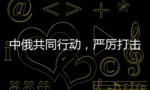 中俄共同行動(dòng)，嚴(yán)厲打擊在華假冒俄羅斯商品，維護(hù)貿(mào)易秩序與消費(fèi)者權(quán)益