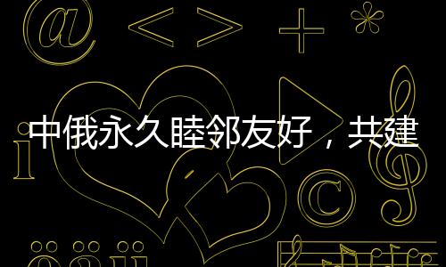 中俄永久睦鄰友好，共建新時(shí)代全面戰(zhàn)略協(xié)作伙伴關(guān)系