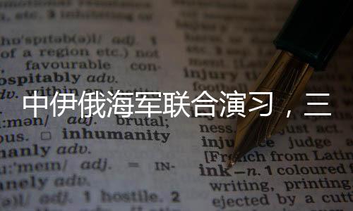 中伊俄海軍聯(lián)合演習，三國海軍力量展示合作成果