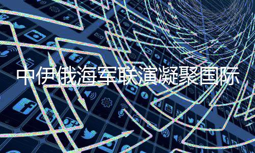 中伊俄海軍聯(lián)演凝聚國際安全共識(shí)，構(gòu)建穩(wěn)定的多維聯(lián)合行動(dòng)矩陣