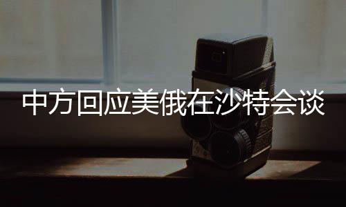 中方回應(yīng)美俄在沙特會談，全球視角下的戰(zhàn)略考量與外交博弈