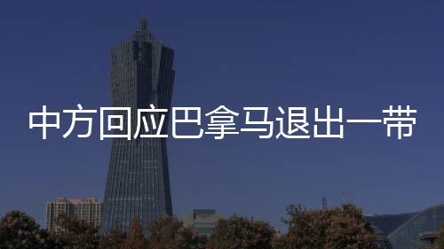 中方回應(yīng)巴拿馬退出一帶一路協(xié)議，合作共贏仍是主流