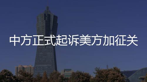 中方正式起訴美方加征關(guān)稅措施，貿(mào)易爭端再度升級