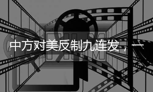 中方對美反制九連發(fā)，一攬子反擊舉措解讀