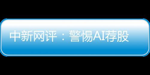 中新網(wǎng)評：警惕AI薦股“餡餅”變“陷阱”
