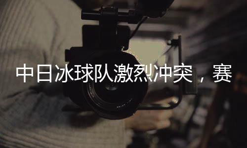 中日冰球隊激烈沖突，賽場上的熱血對決與友誼的考驗