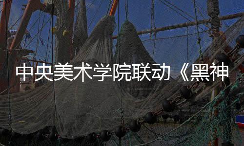 中央美術(shù)學(xué)院聯(lián)動(dòng)《黑神話：悟空》 藝術(shù)展4月9日開幕