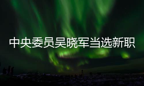中央委員吳曉軍當(dāng)選新職，引領(lǐng)新時(shí)代的征程與期待