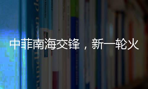 中菲南海交鋒，新一輪火藥味十足的博弈動態(tài)解析（實時報道）