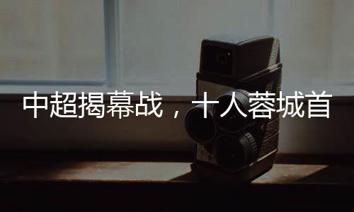 中超揭幕戰(zhàn)，十人蓉城首負(fù)津門虎