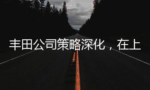 豐田公司策略深化，在上海獨(dú)資建廠全力布局中國(guó)市場(chǎng)