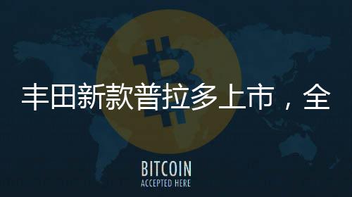 豐田新款普拉多上市，全新升級，引領(lǐng)越野新風(fēng)尚