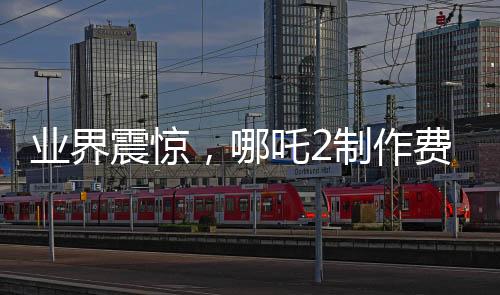 業(yè)界震驚，哪吒2制作費(fèi)用曝光，創(chuàng)行業(yè)新高