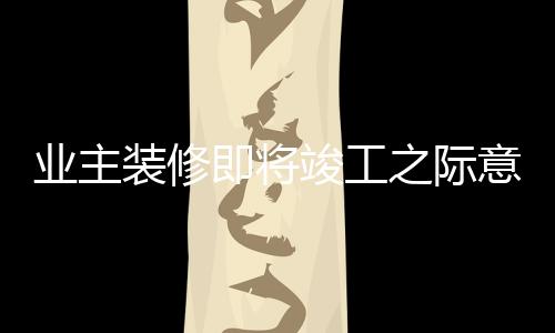 業(yè)主裝修即將竣工之際意外發(fā)現(xiàn)裝錯(cuò)房子，背后的故事揭示教訓(xùn)與反思