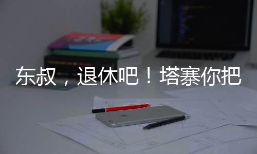 東叔，退休吧！塔寨你把握不住！