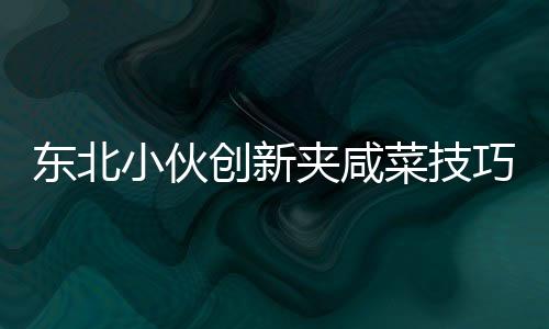 東北小伙創(chuàng)新夾咸菜技巧，獨(dú)特才藝引商家驚嘆