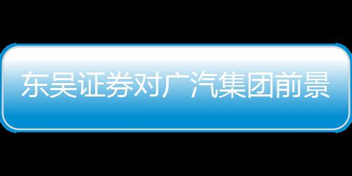 東吳證券對廣汽集團前景充滿信心，給予買入評級