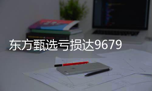 東方甄選虧損達(dá)9679.9萬，探索背后的故事與挑戰(zhàn)