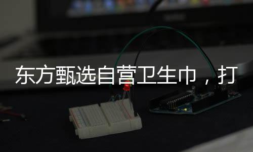 東方甄選自營衛(wèi)生巾，打造舒適健康的個人護(hù)理品牌