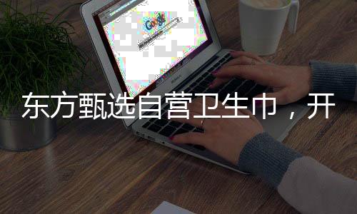 東方甄選自營衛(wèi)生巾，開啟品質(zhì)生活新篇章