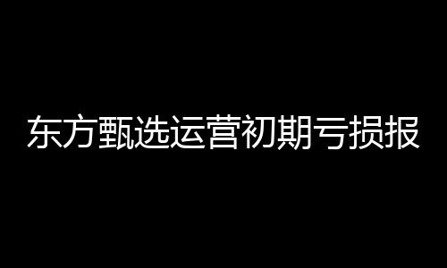東方甄選運(yùn)營(yíng)初期虧損報(bào)告，六個(gè)月凈虧達(dá)九千六百五十萬(wàn)的增長(zhǎng)挑戰(zhàn)