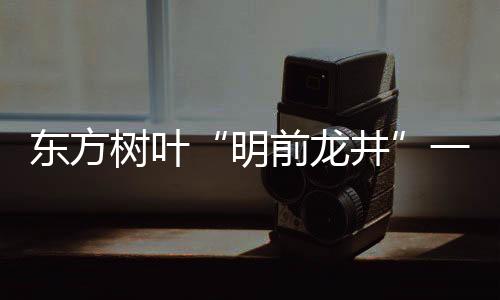 東方樹葉“明前龍井”一瓶難求！這瓶水有何魔力？