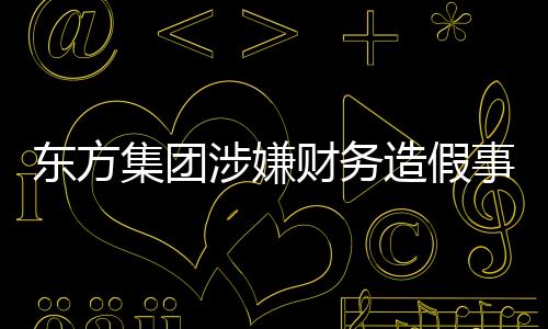 東方集團(tuán)涉嫌財務(wù)造假事件揭秘
