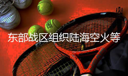 東部戰(zhàn)區(qū)組織陸?？栈鸬缺ξ慌_(tái)島周邊開(kāi)展聯(lián)合演訓(xùn)
