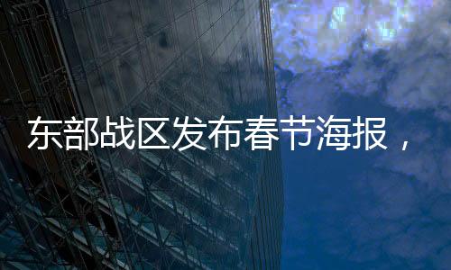 東部戰(zhàn)區(qū)發(fā)布春節(jié)海報(bào)，凝聚軍心與民心共度佳節(jié)