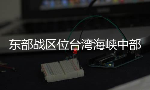 東部戰(zhàn)區(qū)位臺灣海峽中部、南部相關(guān)海域組織“海峽雷霆