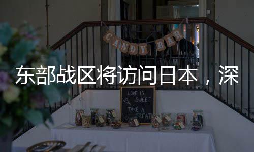 東部戰(zhàn)區(qū)將訪問日本，深化軍事交流，促進(jìn)區(qū)域穩(wěn)定