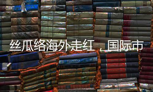 絲瓜絡(luò)海外走紅，國(guó)際市場(chǎng)的綠色新寵