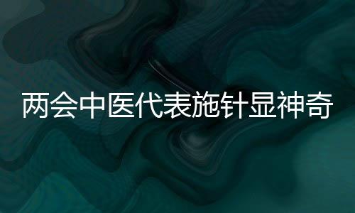 兩會中醫(yī)代表施針顯神奇，傳統(tǒng)醫(yī)術(shù)在現(xiàn)代舞臺煥發(fā)新活力