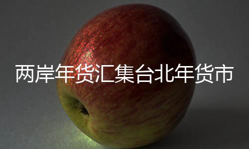 兩岸年貨匯集臺北年貨市場 傳遞濃濃年味兒
