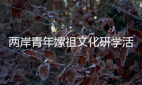 兩岸青年嫘祖文化研學(xué)活動(dòng)在四川鹽亭舉行