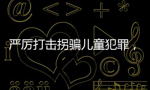 嚴(yán)厲打擊拐騙兒童犯罪，建議增設(shè)拐騙兒童罪最高判死刑