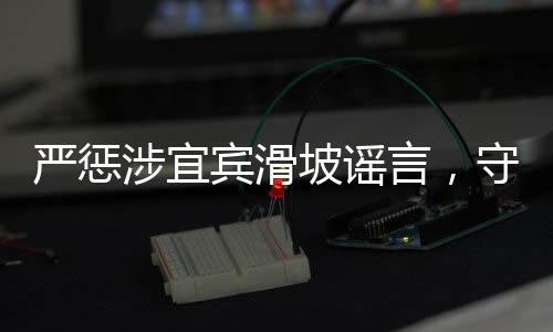 嚴(yán)懲涉宜賓滑坡謠言，守護(hù)真相，維護(hù)社會安寧